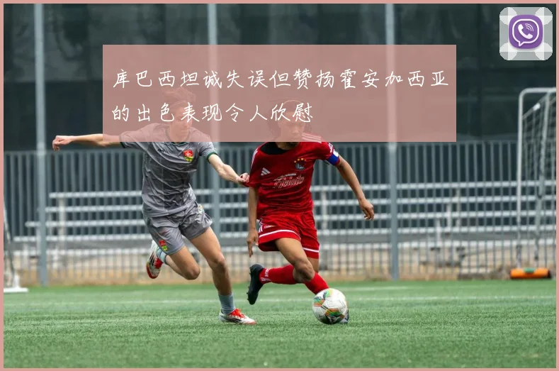 库巴西坦诚失误但赞扬霍安加西亚的出色表现令人欣慰