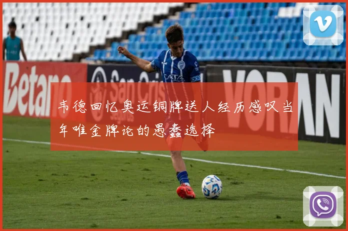 韦德回忆奥运铜牌送人经历感叹当年唯金牌论的愚蠢选择