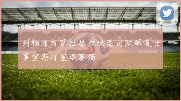 利物浦与萨拉赫积极商讨欧冠复出事宜期待重返赛场