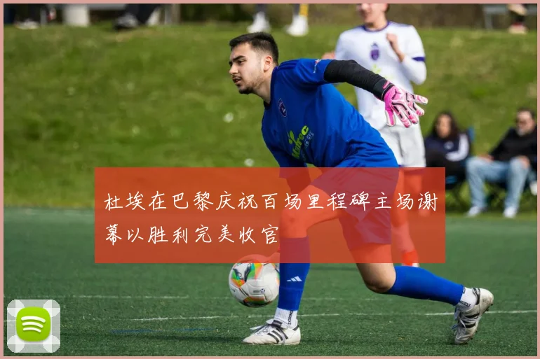 杜埃在巴黎庆祝百场里程碑主场谢幕以胜利完美收官