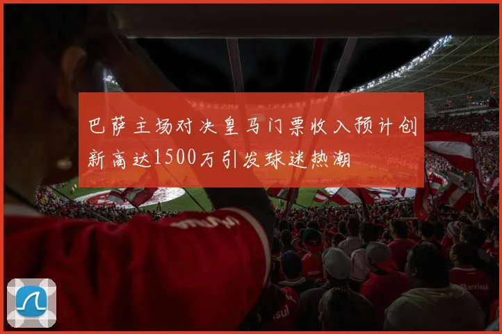 巴萨主场对决皇马门票收入预计创新高达1500万引发球迷热潮