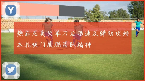 热菲尼奥失单刀后迅速反弹助攻姆本扎破门展现团队精神