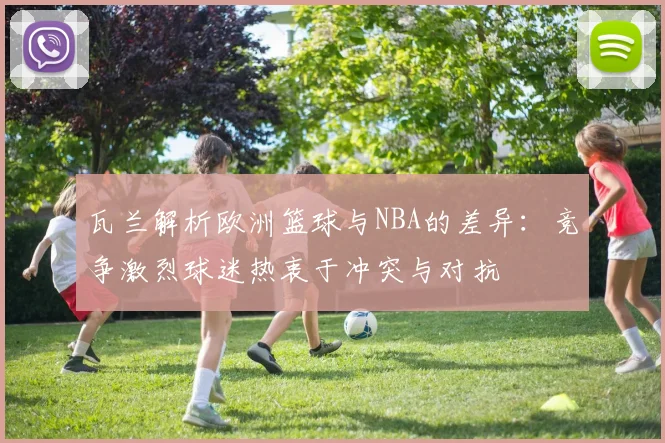 瓦兰解析欧洲篮球与NBA的差异：竞争激烈球迷热衷于冲突与对抗