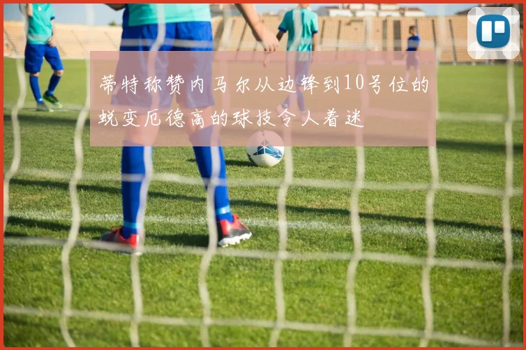 蒂特称赞内马尔从边锋到10号位的蜕变厄德高的球技令人着迷