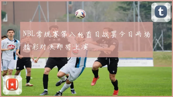 NBL常规赛第八轮首日战罢今日两场精彩对决即将上演