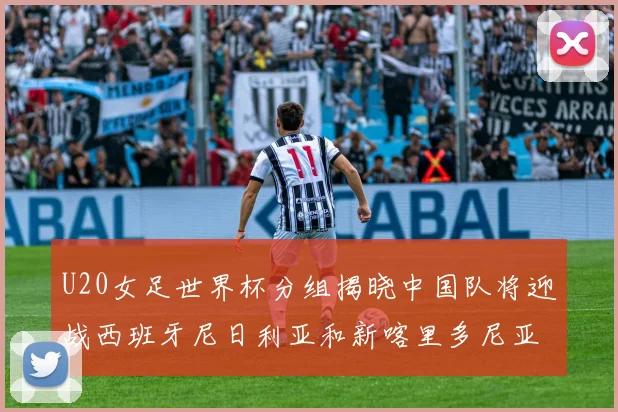 U20女足世界杯分组揭晓中国队将迎战西班牙尼日利亚和新喀里多尼亚