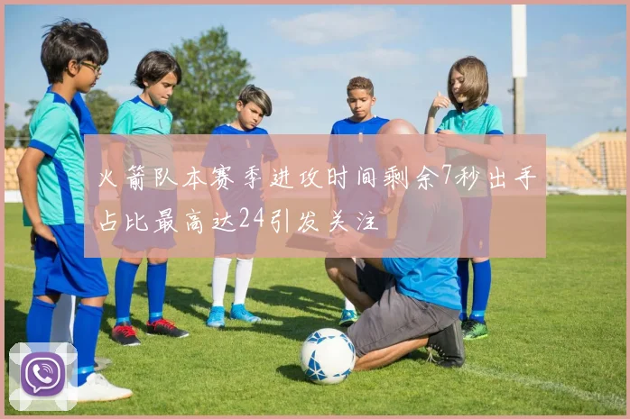 火箭队本赛季进攻时间剩余7秒出手占比最高达24引发关注