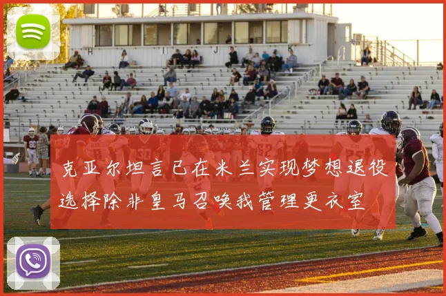 克亚尔坦言已在米兰实现梦想退役选择除非皇马召唤我管理更衣室