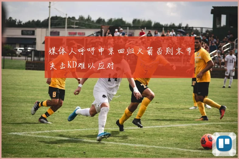 媒体人呼吁申京回归火箭否则末节夹击KD难以应对