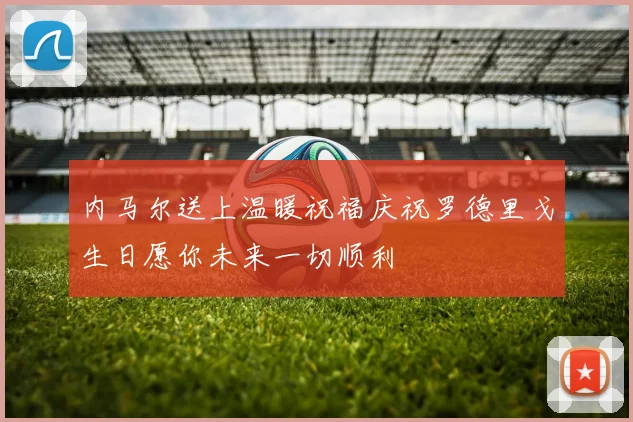 内马尔送上温暖祝福庆祝罗德里戈生日愿你未来一切顺利