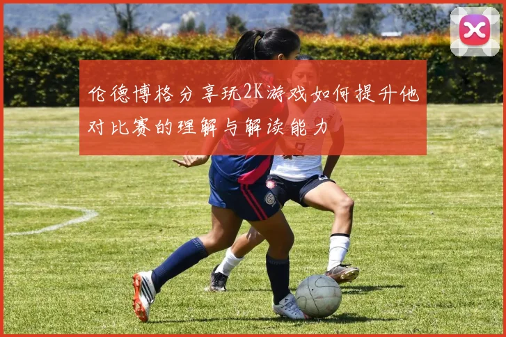 伦德博格分享玩2K游戏如何提升他对比赛的理解与解读能力