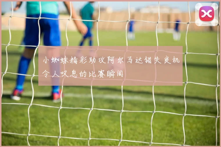 小蜘蛛精彩助攻阿尔马达错失良机令人叹息的比赛瞬间