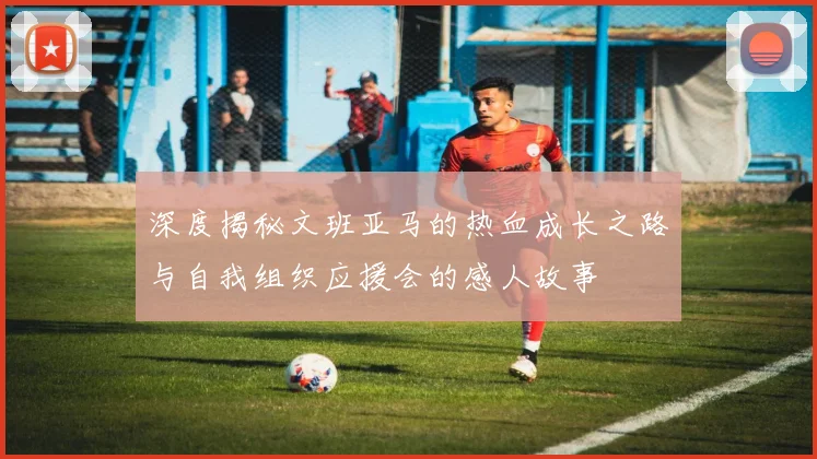 深度揭秘文班亚马的热血成长之路与自我组织应援会的感人故事