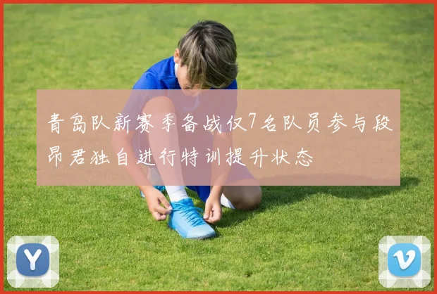 青岛队新赛季备战仅7名队员参与段昂君独自进行特训提升状态