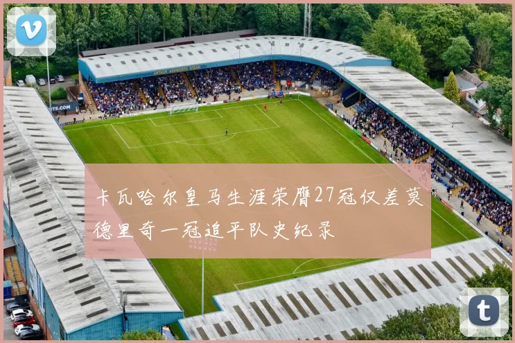 卡瓦哈尔皇马生涯荣膺27冠仅差莫德里奇一冠追平队史纪录
