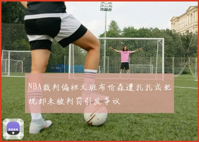 NBA裁判偏袒文班布伦森遭扎扎式犯规却未被判罚引发争议