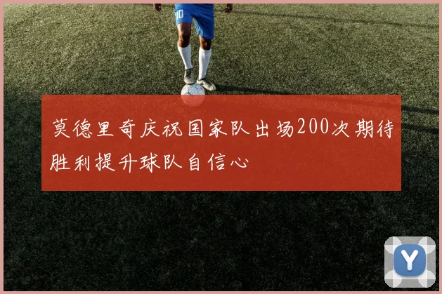 莫德里奇庆祝国家队出场200次期待胜利提升球队自信心
