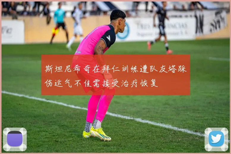 斯坦尼希奇在拜仁训练遭队友塔踩伤运气不佳需接受治疗恢复