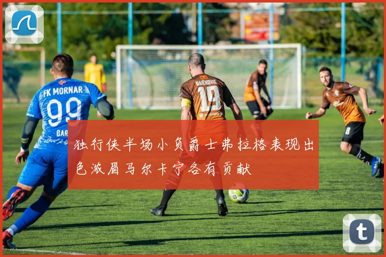 独行侠半场小负爵士弗拉格表现出色浓眉马尔卡宁各有贡献