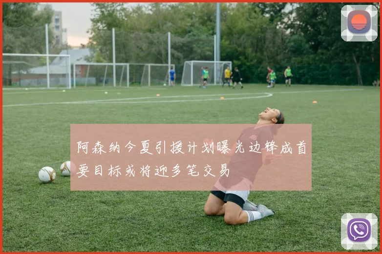 阿森纳今夏引援计划曝光边锋成首要目标或将迎多笔交易