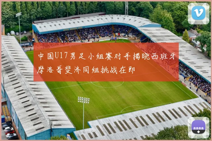 中国U17男足小组赛对手揭晓西班牙摩洛哥斐济同组挑战在即